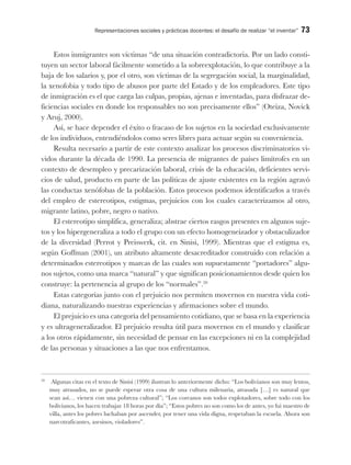 Representaciones sociales y prácticas docentes: el desafío de realizar “el inventar” 73
Estos inmigrantes son víctimas “de una situación contradictoria. Por un lado consti-
tuyen un sector laboral fácilmente sometido a la sobreexplotación, lo que contribuye a la
baja de los salarios y, por el otro, son víctimas de la segregación social, la marginalidad,
la xenofobia y todo tipo de abusos por parte del Estado y de los empleadores. Este tipo
de inmigración es el que carga las culpas, propias, ajenas e inventadas, para disfrazar de-
ficiencias sociales en donde los responsables no son precisamente ellos” (Oteiza, Novick
y Aruj, 2000).
Así, se hace depender el éxito o fracaso de los sujetos en la sociedad exclusivamente
de los individuos, entendiéndolos como seres libres para actuar según su conveniencia.
Resulta necesario a partir de este contexto analizar los procesos discriminatorios vi-
vidos durante la década de 1990. La presencia de migrantes de países limítrofes en un
contexto de desempleo y precarización laboral, crisis de la educación, deficientes servi-
cios de salud, producto en parte de las políticas de ajuste existentes en la región agravó
las conductas xenófobas de la población. Estos procesos podemos identificarlos a través
del empleo de estereotipos, estigmas, prejuicios con los cuales caracterizamos al otro,
migrante latino, pobre, negro o nativo.
El estereotipo simplifica, generaliza; abstrae ciertos rasgos presentes en algunos suje-
tos y los hipergeneraliza a todo el grupo con un efecto homogeneizador y obstaculizador
de la diversidad (Perrot y Preiswerk, cit. en Sinisi, 1999). Mientras que el estigma es,
según Goffman (2001), un atributo altamente desacreditador construido con relación a
determinados estereotipos y marcas de las cuales son supuestamente “portadores” algu-
nos sujetos, como una marca “natural” y que significan posicionamientos desde quien los
construye: la pertenencia al grupo de los “normales”.20
Estas categorías junto con el prejuicio nos permiten movernos en nuestra vida coti-
diana, naturalizando nuestras experiencias y afirmaciones sobre el mundo.
El prejuicio es una categoría del pensamiento cotidiano, que se basa en la experiencia
y es ultrageneralizador. El prejuicio resulta útil para movernos en el mundo y clasificar
a los otros rápidamente, sin necesidad de pensar en las excepciones ni en la complejidad
de las personas y situaciones a las que nos enfrentamos.
20
Algunas citas en el texto de Sinisi (1999) ilustran lo anteriormente dicho: “Los bolivianos son muy lentos,
muy atrasados, no se puede esperar otra cosa de una cultura milenaria, atrasada […] es natural que
sean así… vienen con una pobreza cultural”; “Los coreanos son todos explotadores, sobre todo con los
bolivianos, los hacen trabajar 18 horas por día”; “Estos pobres no son como los de antes, yo fui maestro de
villa, antes los pobres luchaban por ascender, por tener una vida digna, respetaban la escuela. Ahora son
narcotraficantes, asesinos, violadores”.
 