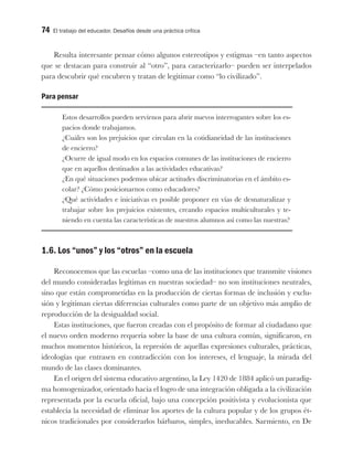 74 El trabajo del educador. Desafíos desde una práctica crítica
Resulta interesante pensar cómo algunos estereotipos y estigmas –en tanto aspectos
que se destacan para construir al “otro”, para caracterizarlo– pueden ser interpelados
para descubrir qué encubren y tratan de legitimar como “lo civilizado”.
Para pensar
Estos desarrollos pueden servirnos para abrir nuevos interrogantes sobre los es-
pacios donde trabajamos.
¿Cuáles son los prejuicios que circulan en la cotidianeidad de las instituciones
de encierro?
¿Ocurre de igual modo en los espacios comunes de las instituciones de encierro
que en aquellos destinados a las actividades educativas?
¿En qué situaciones podemos ubicar actitudes discriminatorias en el ámbito es-
colar? ¿Cómo posicionarnos como educadores?
¿Qué actividades e iniciativas es posible proponer en vías de desnaturalizar y
trabajar sobre los prejuicios existentes, creando espacios multiculturales y te-
niendo en cuenta las características de nuestros alumnos así como las nuestras?
1.6. Los “unos” y los “otros” en la escuela
Reconocemos que las escuelas –como una de las instituciones que transmite visiones
del mundo consideradas legítimas en nuestras sociedad– no son instituciones neutrales,
sino que están comprometidas en la producción de ciertas formas de inclusión y exclu-
sión y legitiman ciertas diferencias culturales como parte de un objetivo más amplio de
reproducción de la desigualdad social.
Estas instituciones, que fueron creadas con el propósito de formar al ciudadano que
el nuevo orden moderno requería sobre la base de una cultura común, significaron, en
muchos momentos históricos, la represión de aquellas expresiones culturales, prácticas,
ideologías que entrasen en contradicción con los intereses, el lenguaje, la mirada del
mundo de las clases dominantes.
En el origen del sistema educativo argentino, la Ley 1420 de 1884 aplicó un paradig-
ma homogenizador, orientado hacia el logro de una integración obligada a la civilización
representada por la escuela oficial, bajo una concepción positivista y evolucionista que
establecía la necesidad de eliminar los aportes de la cultura popular y de los grupos ét-
nicos tradicionales por considerarlos bárbaros, simples, ineducables. Sarmiento, en De
 