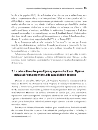 Representaciones sociales y prácticas docentes: el desafío de realizar “el inventar” 75
la educación popular (1849), dice refiriéndose a los esfuerzos que se deben hacer para
educar completamente a las generaciones próximas: “¿Qué porvenir aguarda a México,
el Perú, Bolivia y otros estados sudamericanos que tienen aún vivas en sus entrañas como
no digerido alimento, las razas salvajes o bárbaras indígenas que absorbió la coloniza-
ción, y que conservan obstinadamente sus tradiciones de los bosques, su odio a la civili-
zación, sus idiomas primitivos, y sus hábitos de indolencia y de repugnancia desdeñosa
contra el vestido, el aseo, las comodidades y los usos de la vida civilizada? ¿Cuántos años,
sino siglos para levantar aquellos espíritus degradados, a la altura de hombres cultos, y
dotados del sentimiento de su propia dignidad?” (cit. en Ibarra, 1985).
Es un discurso que coloca en la existencia de “los otros” lo que hay que destruir,
impedir que subsista, porque condiciona de una forma absoluta la consecución del pro-
yecto que interesa defender. Proyecto que se suele justificar en nombre del progreso, de
la modernidad, de la civilización.
Sabemos que el espacio escolar es un espacio conflictivo en el que están presentes
los intereses y expresiones de distintos sectores e históricamente estas relaciones y estas
presencias fueron cambiando y continúan hoy tensionando el mandato homogeneizador
de la escuela.
2. La educación entre paradigmas y representaciones. Algunas
notas sobre una experiencia de capacitación docente
Durante los años 2005, 2006 y 2007, el Programa Nacional de Educación en Con-
textos de Encierro, en articulación con el Programa Nacional por los Derechos de la
Niñez y la Adolescencia, desarrolló trayectos de capacitación específica con la temática
de “La educación de adolescentes y jóvenes con causas judiciales desde una perspectiva
de los Derechos Humanos” en distintas provincias de nuestro país. Estos combinaban
exposiciones teórico-conceptuales con espacios de trabajo en taller, los cuales apuntaban
a promover la reflexión crítica sobre las prácticas cotidianas de los educadores y otros
actores que se desempeñan en instituciones que alojan a jóvenes acusados por la presunta
infracción a la ley.
Los trayectos contemplaban varios módulos que a su vez incluían diferentes conteni-
dos temáticos. Entre ellos se destaca la revisión de los paradigmas sobre la Infancia y la
Adolescencia, asociados a las representaciones sociales que circulan sobre los jóvenes en
nuestro contexto social.
 