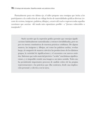 76 El trabajo del educador. Desafíos desde una práctica crítica
Puntualmente para este último eje, el taller propone una consigna que invita a los
participantes a la confección de un collage hecho de materialidades gráficas diversas (re-
corte de revistas, imágenes, palabras, dibujos), a través del cual se expresen todas aquellas
cuestiones que asocian –del modo más espontáneo posible– a “jóvenes vulnerables o
marginales”.
Suele suceder que la expresión gráfica permite que emerjan signifi-
caciones habitualmente naturalizadas y entonces invisibilizadas, pero no
por eso menos constitutivas de nuestras prácticas cotidianas. De alguna
manera, las imágenes y dibujos, así como las palabras sueltas, revelan
luego, al compartir de manera colectiva las producciones de los distintos
grupos, la variedad de significaciones y el encuentro con nuevos senti-
dos. Sabemos que todo material pictórico “oculta” muchísimas significa-
ciones, y es imposible remitir una imagen a un único sentido. Todo esto
ha permitiendo importantes procesos de análisis crítico de las propias
representaciones y las prácticas que ellas sostienen, desde una implica-
ción personal y colectiva con la tarea.
 