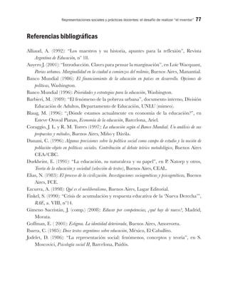 Representaciones sociales y prácticas docentes: el desafío de realizar “el inventar” 77
Referencias bibliográficas
Alliaud, A. (1992): “Los maestros y su historia, apuntes para la reflexión”, Revista
Argentina de Educación, nº 18.
Auyero J. (2001): “Introducción. Claves para pensar la marginación”, en Loïc Wacquant,
Parias urbanos. Marginalidad en la ciudad a comienzos del milenio, Buenos Aires, Manantial.
Banco Mundial (1986): El financiamiento de la educación en países en desarrollo. Opciones de
políticas, Washington.
Banco Mundial (1996): Prioridades y estrategias para la educación, Washington.
Barbieri, M. (1989): “El fenómeno de la pobreza urbana”, documento interno, División
Educación de Adultos, Departamento de Educación, UNLU (mimeo).
Blaug, M. (1996): “¿Dónde estamos actualmente en economía de la educación?”, en
Esteve Oroval Planas, Economía de la educación, Barcelona, Ariel.
Coraggio, J. L. y R. M. Torres (1997): La educación según el Banco Mundial. Un análisis de sus
propuestas y métodos, Buenos Aires, Miño y Dávila.
Danani, C. (1996): Algunas precisiones sobre la política social como campo de estudio y la noción de
población-objeto en políticas sociales. Contribución al debate teórico metodológico, Buenos Aires
CEA/CBC.
Durkheim, E. (1991): “La educación, su naturaleza y su papel”, en P. Natorp y otros,
Teoría de la educación y sociedad (selección de textos), Buenos Aires, CEAL.
Elías, N. (1983): El proceso de la civilización. Investigaciones sociogenéticas y psicogenéticas, Buenos
Aires, FCE.
Ezcurra, A. (1998): Qué es el neoliberalismo, Buenos Aires, Lugar Editorial.
Finkel, S. (1990): “Crisis de acumulación y respuesta educativa de la ‘Nueva Derecha’”,
RAE, a. VIII, nº14.
Gimeno Sacristán, J. (comp.) (2008): Educar por competencias, ¿qué hay de nuevo?, Madrid,
Morata.
Goffman, E. ( 2001): Estigma. La identidad deteriorada, Buenos Aires, Amorrortu.
Ibarra, C. (1985): Doce textos argentinos sobre educación, México, El Caballito.
Jodelet, D. (1986): “La representación social: fenómenos, conceptos y teoría”, en S.
Moscovici, Psicología social II, Barcelona, Paidós.
 