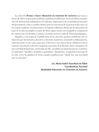 La colección Pensar y hacer educación en contextos de encierro pone nueva-
mente de relieve la gran potencialidad y multifuncionalidad que tienen los libros, transmi-
sores de información, habilitadores de reflexión, disparadores de creatividad, promotores
del pensamiento crítico y medios idóneos para la renovación de las prácticas docentes, en
un camino tendiente a la innovación y el replanteo didáctico. Dado que la educación a lo
largo de la vida nos implica a todos, los libros siguen siendo esos magníficos compañeros
de camino que nos desafían y animan a transitar nuevas sendas de libertad pedagógica.
Llegados a esta etapa de la publicación de la colección, quisiera manifestar con sa-
tisfacción que funcionarios, directivos y docentes seguiremos avanzando cotidianamente,
cada uno desde su rol y tarea, para que el derecho a una educación de calidad sea efecti-
vamente ejercido por todos los compañeros privados de la libertad, claros emergentes de
una sociedad desigual que, al privarlos de ella, consolida una situación que los constituye
en individuos “invisibles, olvidados y guardados”. Finalmente, recogiendo el mensaje de
su vida, evoco las palabras de Evita cuando manifiesta que “donde hay una necesidad
nace un derecho”.
Lic. María Isabel Giacchino de Ribet
Coordinadora Nacional
Modalidad Educación en Contextos de Encierro
 