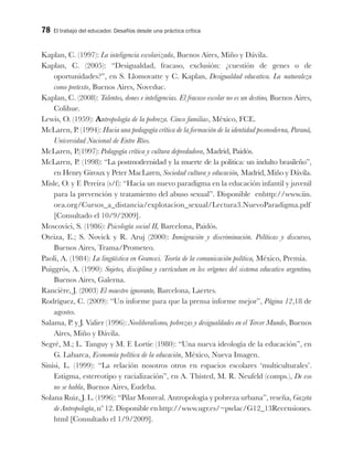 78 El trabajo del educador. Desafíos desde una práctica crítica
Kaplan, C. (1997): La inteligencia escolarizada, Buenos Aires, Miño y Dávila.
Kaplan, C. (2005): “Desigualdad, fracaso, exclusión: ¿cuestión de genes o de
oportunidades?”, en S. Llomovatte y C. Kaplan, Desigualdad educativa. La naturaleza
como pretexto, Buenos Aires, Noveduc.
Kaplan, C. (2008): Talentos, dones e inteligencias. El fracaso escolar no es un destino, Buenos Aires,
Colihue.
Lewis, O. (1959): Antropología de la pobreza. Cinco familias, México, FCE.
McLaren, P. (1994): Hacia una pedagogía crítica de la formación de la identidad posmoderna, Paraná,
Universidad Nacional de Entre Ríos.
McLaren, P.(1997): Pedagogía crítica y cultura depredadora, Madrid, Paidós.
McLaren, P. (1998): “La postmodernidad y la muerte de la política: un indulto brasileño”,
en Henry Giroux y Peter MacLaren, Sociedad cultura y educación, Madrid, Miño y Dávila.
Misle, O. y F. Pereira (s/f): “Hacia un nuevo paradigma en la educación infantil y juvenil
para la prevención y tratamiento del abuso sexual”. Disponible enhttp://www.iin.
oea.org/Cursos_a_distancia/explotacion_sexual/Lectura3.NuevoParadigma.pdf
[Consultado el 10/9/2009].
Moscovici, S. (1986): Psicología social II, Barcelona, Paidós.
Oteiza, E.; S. Novick y R. Aruj (2000): Inmigración y discriminación. Políticas y discursos,
Buenos Aires, Trama/Prometeo.
Paoli, A. (1984): La lingüística en Gramsci. Teoría de la comunicación política, México, Premia.
Puiggrós, A. (1990): Sujetos, disciplina y currículum en los orígenes del sistema educativo argentino,
Buenos Aires, Galerna.
Rancière, J. (2003) El maestro ignorante, Barcelona, Laertes.
Rodríguez, C. (2009): “Un informe para que la prensa informe mejor”, Página 12,18 de
agosto.
Salama, P. y J. Valier (1996): Neoliberalismo, pobrezas y desigualdades en el Tercer Mundo, Buenos
Aires, Miño y Dávila.
Segré, M.; L. Tanguy y M. F. Lortie (1980): “Una nueva ideología de la educación”, en
G. Labarca, Economía política de la educación, México, Nueva Imagen.
Sinisi, L. (1999): “La relación nosotros otros en espacios escolares ‘multiculturales’.
Estigma, estereotipo y racialización”, en A. Thisted, M. R. Neufeld (comps.), De eso
no se habla, Buenos Aires, Eudeba.
Solana Ruiz, J. L. (1996): “Pilar Monreal. Antropología y pobreza urbana”, reseña, Gazeta
de Antropología, nº 12. Disponible en http://www.ugr.es/~pwlac/G12_13Recensiones.
html [Consultado el 1/9/2009].
 