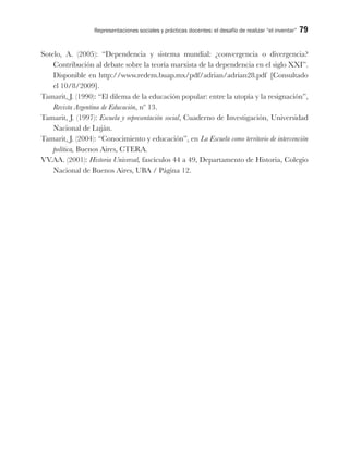Representaciones sociales y prácticas docentes: el desafío de realizar “el inventar” 79
Sotelo, A. (2005): “Dependencia y sistema mundial: ¿convergencia o divergencia?
Contribución al debate sobre la teoría marxista de la dependencia en el siglo XXI”.
Disponible en http://www.redem.buap.mx/pdf/adrian/adrian28.pdf [Consultado
el 10/8/2009].
Tamarit, J. (1990): “El dilema de la educación popular: entre la utopía y la resignación”,
Revista Argentina de Educación, nº 13.
Tamarit, J. (1997): Escuela y representación social, Cuaderno de Investigación, Universidad
Nacional de Luján.
Tamarit, J. (2004): “Conocimiento y educación”, en La Escuela como territorio de intervención
política, Buenos Aires, CTERA.
VV.AA. (2001): Historia Universal, fascículos 44 a 49, Departamento de Historia, Colegio
Nacional de Buenos Aires, UBA / Página 12.
 