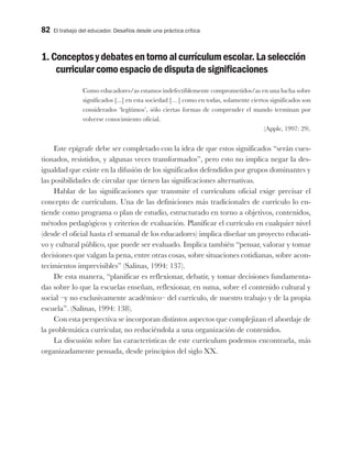 82 El trabajo del educador. Desafíos desde una práctica crítica
1.Conceptosydebatesentornoalcurrículumescolar.Laselección
curricularcomoespaciodedisputadesignificaciones
Como educadores/as estamos indefectiblemente comprometidos/as en una lucha sobre
significados [...] en esta sociedad […] como en todas, solamente ciertos significados son
considerados ‘legítimos’, sólo ciertas formas de comprender el mundo terminan por
volverse conocimiento oficial.
(Apple, 1997: 29).
Este epígrafe debe ser completado con la idea de que estos significados “serán cues-
tionados, resistidos, y algunas veces transformados”, pero esto no implica negar la des-
igualdad que existe en la difusión de los significados defendidos por grupos dominantes y
las posibilidades de circular que tienen las significaciones alternativas.
Hablar de las significaciones que transmite el currículum oficial exige precisar el
concepto de currículum. Una de las definiciones más tradicionales de currículo lo en-
tiende como programa o plan de estudio, estructurado en torno a objetivos, contenidos,
métodos pedagógicos y criterios de evaluación. Planificar el currículo en cualquier nivel
(desde el oficial hasta el semanal de los educadores) implica diseñar un proyecto educati-
vo y cultural público, que puede ser evaluado. Implica también “pensar, valorar y tomar
decisiones que valgan la pena, entre otras cosas, sobre situaciones cotidianas, sobre acon-
tecimientos imprevisibles” (Salinas, 1994: 137).
De esta manera, “planificar es reflexionar, debatir, y tomar decisiones fundamenta-
das sobre lo que la escuelas enseñan, reflexionar, en suma, sobre el contenido cultural y
social –y no exclusivamente académico– del currículo, de nuestro trabajo y de la propia
escuela”. (Salinas, 1994: 138).
Con esta perspectiva se incorporan distintos aspectos que complejizan el abordaje de
la problemática curricular, no reduciéndola a una organización de contenidos.
La discusión sobre las características de este currículum podemos encontrarla, más
organizadamente pensada, desde principios del siglo XX.
 