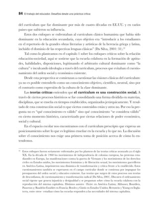 84 El trabajo del educador. Desafíos desde una práctica crítica
del currículum que fue dominante por más de cuatro décadas en EE.UU. y en varios
países que sufrieron su influencia.
Estos dos enfoques se enfrentaban al currículum clásico humanista que había sido
dominante en la educación secundaria, cuyo objetivo era “introducir a los estudiantes
en el repertorio de la grandes obras literarias y artísticas de la herencia griega y latina,
incluido el dominio de las respectivas lenguas clásicas” (Da Silva, 2001: 31).22
Tal como lo planteamos en el capítulo 1 sobre los enfoques críticos sobre la relación
educación-sociedad, aquí se sostiene que la escuela colabora en la formación de aptitu-
des, habilidades, disposiciones, legitimando el arbitrario cultural dominante como “la
cultura” e inculcando ideología a través del currículum, procesos que evitaban el cuestio-
namiento del orden social y económico existente.
Desde esta perspectiva se comienzan a cuestionar las visiones clásicas del currículum:
ya no es posible entenderlo como un conocimiento objetivo, científico, neutral, sino por
el contrario como expresión de la cultura de la clase dominante.
Las teorías críticas entienden que el currículum es una construcción social. A
través de ciertos procesos históricos se fue consolidando una forma dividida en materias,
disciplinas, que se enseña en tiempos establecidos, organizados jerárquicamente. Y resul-
tado de esta construcción social es que ciertos contenidos están y otros no. Por eso la pre-
gunta no es “qué conocimiento es válido” sino qué conocimiento “se considera válido”
en cierto momento histórico, caracterizado por ciertas relaciones de poder económico,
social y cultural.
En el espacio escolar nos encontramos con el currículum prescripto que expresa un
posicionamiento sobre lo que es legítimo enseñar en la escuela y lo que no. La discusión
sobre el conocimiento nos exige una primera toma de posición acerca de cómo lo en-
tendemos.
22
Estos enfoques fueron seriamente enfrentados por los planteos de las teorías críticas avanzado ya el siglo
XX. En la década de 1960 los movimientos de independencia de colonias europeas, las protestas estu-
diantiles en Europa, las manifestaciones contra la guerra de Vietnam y los movimientos de los derechos
civiles en Estados unidos, los movimientos feministas y de liberación sexual, los movimientos guerrilleros
en América Latina, imprimieron una dinámica de transformación y critica frente a lo establecido. Estos
cuestionamientos también se expresaron en el campo curricular donde se comienza por impugnar los
presupuestos del orden social y educativo existente. Las teorías que surgen de estos procesos son teorías
de desconfianza, de cuestionamiento y transformación radical (Da Silva, 2001). Discuten el ordenamiento
social vigente que genera injusticia y desigualdad y se preguntan sobre cómo la escuela colabora con la
reproducción del sistema capitalista. Distintos autores –Freire en América Latina; Althusser, Bourdieu,
Passeron y; Baudelot Establet en Francia; Bowles y Gintis en Estados Unidos; Bernstein y Young en Ingla-
terra, entre otros– estudian cómo las escuelas responden a las necesidades del sistema capitalista.
 