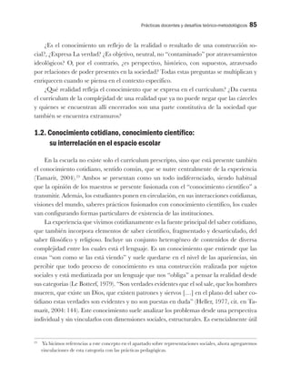 Prácticas docentes y desafíos teórico-metodológicos 85
¿Es el conocimiento un reflejo de la realidad o resultado de una construcción so-
cial?, ¿Expresa La verdad? ¿Es objetivo, neutral, no “contaminado” por atravesamientos
ideológicos? O, por el contrario, ¿es perspectivo, histórico, con supuestos, atravesado
por relaciones de poder presentes en la sociedad? Todas estas preguntas se multiplican y
enriquecen cuando se piensa en el contexto específico.
¿Qué realidad refleja el conocimiento que se expresa en el currículum? ¿Da cuenta
el currículum de la complejidad de una realidad que ya no puede negar que las cárceles
y quienes se encuentran allí encerrados son una parte constitutiva de la sociedad que
también se encuentra extramuros?
1.2. Conocimiento cotidiano, conocimiento científico:
su interrelación en el espacio escolar
En la escuela no existe solo el currículum prescripto, sino que está presente también
el conocimiento cotidiano, sentido común, que se nutre centralmente de la experiencia
(Tamarit, 2004).23
Ambos se presentan como un todo indiferenciado, siendo habitual
que la opinión de los maestros se presente fusionada con el “conocimiento científico” a
transmitir. Además, los estudiantes ponen en circulación, en sus interacciones cotidianas,
visiones del mundo, saberes prácticos fusionados con conocimiento científico, los cuales
van configurando formas particulares de existencia de las instituciones.
La experiencia que vivimos cotidianamente es la fuente principal del saber cotidiano,
que también incorpora elementos de saber científico, fragmentado y desarticulado, del
saber filosófico y religioso. Incluye un conjunto heterogéneo de contenidos de diversa
complejidad entre los cuales está el lenguaje. Es un conocimiento que entiende que las
cosas “son como se las está viendo” y suele quedarse en el nivel de las apariencias, sin
percibir que todo proceso de conocimiento es una construcción realizada por sujetos
sociales y está mediatizada por un lenguaje que nos “obliga” a pensar la realidad desde
sus categorías (Le Botterf, 1979). “Son verdades evidentes que el sol sale, que los hombres
mueren, que existe un Dios, que existen patrones y siervos […] en el plano del saber co-
tidiano estas verdades son evidentes y no son puestas en duda” (Heller, 1977, cit. en Ta-
marit, 2004: 144). Este conocimiento suele analizar los problemas desde una perspectiva
individual y sin vincularlos con dimensiones sociales, estructurales. Es esencialmente útil
23
Ya hicimos referencias a este concepto en el apartado sobre representaciones sociales, ahora agregaremos
vinculaciones de esta categoría con las prácticas pedagógicas.
 