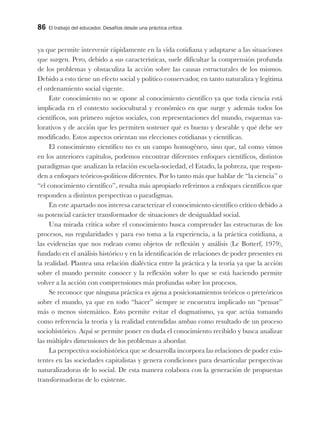 86 El trabajo del educador. Desafíos desde una práctica crítica
ya que permite intervenir rápidamente en la vida cotidiana y adaptarse a las situaciones
que surgen. Pero, debido a sus características, suele dificultar la comprensión profunda
de los problemas y obstaculiza la acción sobre las causas estructurales de los mismos.
Debido a esto tiene un efecto social y político conservador, en tanto naturaliza y legitima
el ordenamiento social vigente.
Este conocimiento no se opone al conocimiento científico ya que toda ciencia está
implicada en el contexto sociocultural y económico en que surge y además todos los
científicos, son primero sujetos sociales, con representaciones del mundo, esquemas va-
lorativos y de acción que les permiten sostener qué es bueno y deseable y qué debe ser
modificado. Estos aspectos orientan sus elecciones cotidianas y científicas.
El conocimiento científico no es un campo homogéneo, sino que, tal como vimos
en los anteriores capítulos, podemos encontrar diferentes enfoques científicos, distintos
paradigmas que analizan la relación escuela-sociedad, el Estado, la pobreza, que respon-
den a enfoques teóricos-políticos diferentes. Por lo tanto más que hablar de “la ciencia” o
“el conocimiento científico”, resulta más apropiado referirnos a enfoques científicos que
responden a distintos perspectivas o paradigmas.
En este apartado nos interesa caracterizar el conocimiento científico crítico debido a
su potencial carácter transformador de situaciones de desigualdad social.
Una mirada crítica sobre el conocimiento busca comprender las estructuras de los
procesos, sus regularidades y para eso toma a la experiencia, a la práctica cotidiana, a
las evidencias que nos rodean como objetos de reflexión y análisis (Le Botterf, 1979),
fundado en el análisis histórico y en la identificación de relaciones de poder presentes en
la realidad. Plantea una relación dialéctica entre la práctica y la teoría ya que la acción
sobre el mundo permite conocer y la reflexión sobre lo que se está haciendo permite
volver a la acción con comprensiones más profundas sobre los procesos.
Se reconoce que ninguna práctica es ajena a posicionamientos teóricos o preteóricos
sobre el mundo, ya que en todo “hacer” siempre se encuentra implicado un “pensar”
más o menos sistemático. Esto permite evitar el dogmatismo, ya que actúa tomando
como referencia la teoría y la realidad entendidas ambas como resultado de un proceso
sociohistórico. Aquí se permite poner en duda el conocimiento recibido y busca analizar
las múltiples dimensiones de los problemas a abordar.
La perspectiva sociohistórica que se desarrolla incorpora las relaciones de poder exis-
tentes en las sociedades capitalistas y genera condiciones para desarticular perspectivas
naturalizadoras de lo social. De esta manera colabora con la generación de propuestas
transformadoras de lo existente.
 
