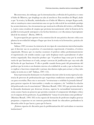 Prácticas docentes y desafíos teórico-metodológicos 87
Reconocemos, sin embargo, que la sistematización y reflexión de la práctica es como
el búho de Minerva, que despliega sus alas al anochecer. Esta metáfora de Hegel, alude
a que “la teoría y la filosofía, simbolizadas en el búho de Minerva, siempre llegan tarde,
solo se constituyen como conocimiento una vez que la vida real de las sociedades produjo
los acontecimientos y las circunstancias que motivan la reflexión del teórico y del filósofo
[...] pero como creadora de utopías que presiona incesantemente sobre la frontera de lo
posible la teoría puede anticiparse a los hechos históricos y ser ella misma el precipitante
ideal de los mismos”. (Borón, 2000: 8).
La preocupación por aportar en la construcción de una práctica docente crítica nos
plantea la necesidad de indagar el lugar que tiene la teoría en la formación y práctica de
los docentes.
Salinas (1997) reconoce la existencia de tres tipos de conocimiento interrelacionados
que el docente usa en su práctica: el conocimiento experiencial, el intuitivo, el teórico
organizado. Destaca que en muchas ocasiones el profesor utiliza predominantemente
el experiencial y de sentido común y que suele desplazar total o parcialmente el saber
teórico organizado. Esta situación produce que “el profesor haga cosas por la sencilla
razón de que funcionan en el aula, aunque carezcan de justificación que vaya más allá
del hecho de que funcionen. Y ello es posible cuando forma parte del pensamiento del
profesor que la teoría es un dominio externo a la realidad de su aula y que su función no
es explicar o hacernos comprender y pensar, sino darnos reglas para actuar y si hay tales
reglas, la teoría no es útil” (Salinas, 1997: 155).
Esta representación dominante en el ambiente docente sobre la teoría expresa la exis-
tencia de procesos de proletarización que requerirían condiciones materiales y simbóli-
cas para revertirlas. Para esto es necesario “reestructurar o redefinir la jornada laboral”
para generar espacios de intercambio y estudio en conjunto y de “redefinir la relación
del profesorado con el conocimiento” (Martínez Bonafé, 1994: 185) que permita discutir
la demanda dominante por destrezas técnicas, superar la racionalidad instrumental y
como avance hacia un proyecto que permita construir el componente ideológico crítico
en el conjunto de los profesores. La posibilidad de “tomar el currículum como problema”
(Martínez Bonafé, 1994: 183) en los espacio de formación de profesores implica generar
preguntas y respuestas en un contexto particular donde los educadores profundicen la
discusión sobre lo que hacen y para qué lo hacen.
¿Existen espacios de discusión para la problematización del currículum en nuestras
instituciones?
 
