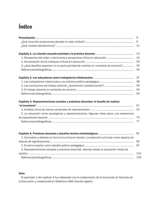 Índice
Presentación ..........................................................................................................................................
¿Qué recorrido proponemos abordar en este módulo? ....................................................................
¿Qué núcleos abordaremos? ..............................................................................................................
Capítulo 1. La relación escuela-sociedad y la práctica docente ......................................................
1. Perspectiva del orden o dominante y perspectiva crítica en educación ......................................
2. Actualización de los enfoques críticos en educación ....................................................................
3. ¿Qué desafíos aparecen en la particularidad de enseñar en contextos de encierro? ...............
Referenciasbibliográficas....................................................................................................................
Capítulo 2. Los educadores como trabajadores intelectuales .........................................................
1. Los trabajadores intelectuales y su práctica político pedagógica ................................................
2. Las condiciones del trabajo docente. ¿Autonomía o proletarización? .........................................
3. El trabajo docente en contextos de encierro .................................................................................
Referenciasbibliográficas....................................................................................................................
Capítulo 3. Representaciones sociales y prácticas docentes: el desafío de realizar
“el inventario” ........................................................................................................................................
1. Análisis crítico de ciertos contenidos de representación .............................................................
2. La educación entre paradigmas y representaciones. Algunas notas sobre una experiencia
de capacitación docente .........................................................................................................................
Referenciasbibliográficas....................................................................................................................
Capitulo 4. Prácticas docentes y desafíos teórico-metodológicos ..................................................
1. Conceptos y debates en torno al currículum escolar. La selección curricular como espacio de
disputa de significaciones ......................................................................................................................
2. El cómo enseñar como desafío político pedagógico .....................................................................
3. Representaciones sociales y prácticas docentes. Aportes desde la educación media de
adultos ...................................................................................................................................................
Referenciasbibliográficas....................................................................................................................
Nota
El apartado 1 del capítulo 4 fue elaborado con la colaboración de la licenciada en Ciencias de
la Educación y maestranda en Didáctica (UBA) Claudia Agüero.
9
9
11
13
14
20
25
34
37
38
40
44
50
51
52
75
77
81
82
97
112
126
 
