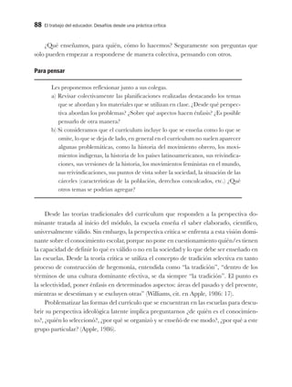 88 El trabajo del educador. Desafíos desde una práctica crítica
¿Qué enseñamos, para quién, cómo lo hacemos? Seguramente son preguntas que
solo pueden empezar a responderse de manera colectiva, pensando con otros.
Para pensar
Les proponemos reflexionar junto a sus colegas.
a) Revisar colectivamente las planificaciones realizadas destacando los temas
que se abordan y los materiales que se utilizan en clase. ¿Desde qué perspec-
tiva abordan los problemas? ¿Sobre qué aspectos hacen énfasis? ¿Es posible
pensarlo de otra manera?
b) Si consideramos que el currículum incluye lo que se enseña como lo que se
omite, lo que se deja de lado, en general en el currículum no suelen aparecer
algunas problemáticas, como la historia del movimiento obrero, los movi-
mientos indígenas, la historia de los países latinoamericanos, sus reivindica-
ciones, sus versiones de la historia, los movimientos feministas en el mundo,
sus reivindicaciones, sus puntos de vista sobre la sociedad, la situación de las
cárceles (características de la población, derechos conculcados, etc.) ¿Qué
otros temas se podrían agregar?
Desde las teorías tradicionales del currículum que responden a la perspectiva do-
minante tratada al inicio del módulo, la escuela enseña el saber elaborado, científico,
universalmente válido. Sin embargo, la perspectiva crítica se enfrenta a esta visión domi-
nante sobre el conocimiento escolar, porque no pone en cuestionamiento quién/es tienen
la capacidad de definir lo qué es válido o no en la sociedad y lo que debe ser enseñado en
las escuelas. Desde la teoría crítica se utiliza el concepto de tradición selectiva en tanto
proceso de construcción de hegemonía, entendida como “la tradición”, “dentro de los
términos de una cultura dominante efectiva, se da siempre “la tradición”. El punto es
la selectividad, poner énfasis en determinados aspectos: áreas del pasado y del presente,
mientras se desestiman y se excluyen otras” (Williams, cit. en Apple, 1986: 17).
Problematizar las formas del currículo que se encuentran en las escuelas para descu-
brir su perspectiva ideológica latente implica preguntarnos ¿de quién es el conocimien-
to?, ¿quién lo seleccionó?, ¿por qué se organizó y se enseñó de ese modo?, ¿por qué a este
grupo particular? (Apple, 1986).
 