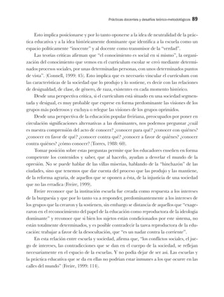 Prácticas docentes y desafíos teórico-metodológicos 89
Esto implica posicionarse y por lo tanto oponerse a la idea de neutralidad de la prác-
tica educativa y a la idea históricamente dominante que identifica a la escuela como un
espacio políticamente “inocente” y al docente como transmisor de la “verdad”.
Las teorías críticas afirman que “el conocimiento es social en sí mismo”, la organi-
zación del conocimiento que vemos en el currículum escolar se creó mediante determi-
nados procesos sociales, por unas determinadas personas, con unos determinados puntos
de vista”. (Connell, 1999: 45). Esto implica que es necesario vincular el currículum con
las características de la sociedad que lo produjo y lo sostiene, es decir con las relaciones
de desigualdad, de clase, de género, de raza, existentes en cada momento histórico.
Desde una perspectiva crítica, si el currículum está situado en una sociedad segmen-
tada y desigual, es muy probable que exprese en forma predominante las visiones de los
grupos más poderosos y excluya o relegue las visiones de los grupos oprimidos.
Desde una perspectiva de la educación popular freiriana, preocupados por poner en
circulación significaciones alternativas a las dominantes, nos podemos preguntar ¿cuál
es nuestra comprensión del acto de conocer? ¿conocer para qué? ¿conocer con quiénes?
¿conocer en favor de qué? ¿conocer contra qué? ¿conocer a favor de quiénes? ¿conocer
contra quiénes? ¿cómo conocer? (Torres, 1988: 60).
Tomar posición sobre estas preguntas permite que los educadores enseñen en forma
competente los contenidos y saber, que al hacerlo, ayudan a desvelar el mundo de la
opresión. No se puede hablar de las villas miserias, hablando de la “hinchazón” de las
ciudades, sino que tenemos que dar cuenta del proceso que las produjo y las mantiene,
de la reforma agraria, de aquellos que se oponen a ésta, de la injusticia de una sociedad
que no las erradica (Freire, 1999).
Freire reconoce que la institución escuela fue creada como respuesta a los intereses
de la burguesía y que por lo tanto va a responder, predominantemente a los intereses de
los grupos que la crearon y la sostienen, sin embargo se distancia de aquellos que “exage-
raron en el reconocimiento del papel de la educación como reproductora de la ideología
dominante” y reconoce que si bien los sujetos están condicionados por este sistema, no
están totalmente determinados, y es posible contradecir la tarea reproductora de la edu-
cación: trabajar a favor de la desocultación, que “es un nadar contra la corriente”.
En esta relación entre escuela y sociedad, afirma que, “los conflictos sociales, el jue-
go de intereses, las contradicciones que se dan en el cuerpo de la sociedad, se reflejan
necesariamente en el espacio de la escuelas. Y no podía dejar de ser así. Las escuelas y
la práctica educativa que se da en ellas no podrían estar inmunes a los que ocurre en las
calles del mundo” (Freire, 1999: 114).
 
