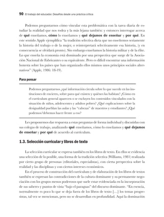 90 El trabajo del educador. Desafíos desde una práctica crítica
Podemos preguntarnos cómo vincular esta problemática con la tarea diaria de es-
tudiar la realidad que nos rodea y la más lejana también: y entonces interrogar acerca
de qué enseñamos, cómo lo enseñamos y qué dejamos de enseñar y por qué. En
este sentido Apple ejemplifica “la tradición selectiva dicta que no enseñemos seriamente
la historia del trabajo o de la mujer, o reinterpretará selectivamente esa historia, (y en
consecuencia se olvidará pronto). Sin embargo enseñamos la historia militar y de la élite.
Lo que enseña la economía está dominado por una perspectiva que surge de la Asocia-
ción Nacional de Fabricantes o su equivalente. Pero es difícil encontrar una información
honesta sobre los países que han organizado ellos mismos unos principios sociales alter-
nativos” (Apple, 1986: 18-19).
Para pensar
Podemos preguntarnos ¿qué información circula sobre lo que sucede en las ins-
tituciones de encierro, sobre para qué existen y quiénes las habitan? ¿Cómo en
el currículum general aparecen o se excluyen los contenidos vinculados con la
situación de niños, adolescentes y adultos pobres? ¿Qué explicaciones sobre la
desigualdad pueblan las aulas y las “cabezas” de maestros y estudiantes? ¿Qué
podemos/debemos hacer frente a eso?
Les proponemos dar respuesta a estas preguntas de forma individual y discutirlas con
sus colegas de trabajo, analizando qué enseñamos, cómo lo enseñamos y qué dejamos
de enseñar y por qué de acuerdo al currículum.
1.3. Selección curricular y libros de texto
La selección curricular se expresa también en los libros de texto. En ellos se evidencia
una selección de lo posible, una forma de la tradición selectiva (Williams, 1981) realizada
por cierto grupo de personas (editoriales, especialistas), con cierta perspectiva sobre la
realidad y las disciplinas y con ciertos intereses económicos.
En el proceso de construcción del currículum y de elaboración de los libros de textos
también se expresan las contradicciones de la cultura dominante y su permanente nego-
ciación con los grupos menos poderosos que suele estar evidenciada en la incorporación
de sus saberes y puntos de vista “bajo el paraguas” del discurso dominante. “En esencia,
normalmente es poco lo que se deja fuera de los libros de texto […] los temas progre-
sistas, tal vez se mencionan, pero no se desarrollan en profundidad. Aquí la dominación
 