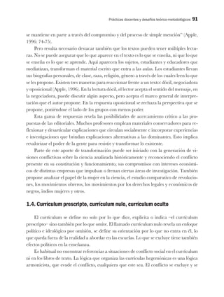 Prácticas docentes y desafíos teórico-metodológicos 91
se mantiene en parte a través del compromiso y del proceso de simple mención” (Apple,
1996: 74-75).
Pero resulta necesario destacar también que los textos pueden tener múltiples lectu-
ras. No se puede asegurar que lo que aparece en el texto es lo que se enseña, ni que lo que
se enseña es lo que se aprende. Aquí aparecen los sujetos, estudiantes y educadores que
mediatizan, transforman el material escrito que entra a las aulas. Los estudiantes llevan
sus biografías personales, de clase, raza, religión, género a través de los cuales leen lo que
se les propone. Existen tres maneras para reaccionar frente a un texto: dócil, negociadora
y oposicional (Apple, 1996). En la lectura dócil, el lector acepta el sentido del mensaje, en
la negociadora, puede discutir algún aspecto, pero acepta el marco general de interpre-
tación que el autor propone. En la respuesta oposicional se rechaza la perspectiva que se
propone, poniéndose el lado de los grupos con menos poder.
Esta gama de respuestas revela las posibilidades de acercamiento crítico a las pro-
puestas de las editoriales. Muchos profesores emplean materiales conservadores para re-
flexionar y desarticular explicaciones que circulan socialmente e incorporar experiencias
e investigaciones que brindan explicaciones alternativas a las dominantes. Esto implica
revalorizar el poder de la gente para resistir y transformar lo existente.
Parte de este aporte de transformación puede ser iniciado con la generación de vi-
siones conflictivas sobre la ciencia analizada históricamente y reconociendo el conflicto
presente en su constitución y funcionamiento, sus compromisos con intereses económi-
cos de distintas empresas que impulsan o frenan ciertas áreas de investigación. También
propone analizar el papel de la mujer en la ciencia, el estudio comparativo de revolucio-
nes, los movimientos obreros, los movimientos por los derechos legales y económicos de
negros, indios mujeres y otros.
1.4. Currículum prescripto, currículum nulo, currículum oculto
El currículum se define no solo por lo que dice, explicita o indica –el currículum
prescripto– sino también por lo que omite. El llamado currículum nulo revela un enfoque
político e ideológico por omisión, se define su orientación por lo que no entra en él, lo
que queda fuera de la realidad a abordar en las escuelas. Lo que se excluye tiene también
efectos políticos en la enseñanza.
Es habitual no encontrar referencias a situaciones de conflicto social en el currículum
ni en los libros de texto. La lógica que organiza las currículas hegemónicas es una lógica
armonicista, que evade el conflicto, cualquiera que este sea. El conflicto se excluye y se
 
