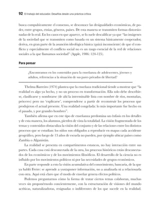 92 El trabajo del educador. Desafíos desde una práctica crítica
busca compulsivamente el consenso, se desconoce las desigualdades económicas, de po-
der, entre grupos, etnias, géneros, países. De esta manera se transmiten formas distorsio-
nadas de lo real. En los casos en que aparece, se lo suele descalificar ya que “las imágenes
de la sociedad que se transmiten como basada en un sistema básicamente cooperador,
deriva, en gran parte de la asunción ideológica básica (quizá inconsciente) de que el con-
flicto y especialmente el conflicto social no es un rasgo esencial de la red de relaciones
sociales a la que llamamos sociedad” (Apple, 1986: 124-125).
Para pensar
¿Encontramos en los contenidos para la enseñanza de adolescentes, jóvenes y
adultos, referencias a la situación de sus pares privados de libertad?
Thelma Barreiro (1974) plantea que la enseñaza tradicional tiende a mostrar que “la
realidad es algo ya hecho, y no un proceso en transformación. Ella solo debe describir-
se, clasificarse y nombrarse (de ahí la interminable lista con nombre de ríos, montañas,
próceres) pero no ‘explicarse’, comprenderse a partir de reconstruir los procesos que
produjeron el actual presente. Una realidad congelada: lo más importante fue hecho en
el pasado, y por grandes hombres”.
También afirma que en este tipo de enseñanza predomina un énfasis en los detalles
y de esta manera, los alumnos, pierden de vista la totalidad. La visión fragmentada de los
temas y contenidos obstaculiza la visión del conjunto y de las relaciones entre los distintos
procesos que se estudian: los niños son obligados a reproducir en mapas cada accidente
geográfico, pero luego de 13 años de escuela no pueden, por ejemplo ubicar países como
Zambia o Afganistán.
La realidad se presenta en compartimentos estancos, no hay interacción entre sus
partes. Cada cosa está desconectada de la otra, los procesos históricos están desconecta-
dos de los económicos y de los movimientos filosóficos. El desarrollo de la ciencia no es
influido por los movimientos políticos ni por las necesidades de grupos económicos.
En parte responde a esto la visión acumulativa del conocimiento, bancaria, de la que
ya habló Freire: se aprende a yuxtaponer información, no a analizarla ni a relacionarla
con otra. Aquí está claro que el modo de enseñar genera efectos políticos.
Podemos preguntarnos cómo la forma de tratar ciertos temas colaboran, muchas
veces sin proponérnoslo concientemente, con la estructuración de visiones del mundo
acríticas, naturalizadoras, resignadas o indiferentes de los que sucede en la realidad.
 