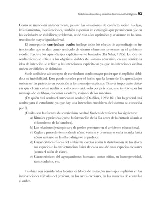 Prácticas docentes y desafíos teórico-metodológicos 93
Como se mencionó anteriormente, pensar las situaciones de conflicto social, huelgas,
levantamientos, movilizaciones, también es pensar en estrategias que permitieron que en
las sociedades se visibilicen problemas, se dé voz a los oprimidos y se avance en la cons-
trucción de mayor igualdad real.
El concepto de currículum oculto incluye todos los efectos de aprendizaje no in-
tencionales que se dan como resultado de ciertos elementos presentes en el ambiente
escolar. Excluye los aprendizajes explícitamente buscados (Da Silva, 1995). La idea de
ocultamiento se refiere a los objetivos visibles del sistema educativo, en este sentido la
idea de intención se refiere a las intenciones explicitadas ya que las intenciones ocultas
suelen ser difíciles de delimitar.
Suele atribuirse al concepto de currículum oculto mayor poder que el explícito debi-
do a su invisibilidad. Esto puede suceder por el hecho que la fuente de los aprendizajes
suelen ser las prácticas en oposición a los mensajes explícitos. Pero es importante desta-
car que el currículum oculto no está constituido solo por prácticas, sino también por los
mensajes de los libros, discursos escolares, visiones de los maestros.
¿De quién está oculto el currículum oculto? (Da Silva, 1995: 161) Por lo general está
oculto para el estudiante, ya que hay una intención encubierta del sistema no conocida
por él.
¿Cuáles son las fuentes del currículum oculto? Suelen identificarse los siguientes:
a) Rituales y prácticas (como la formación de la fila antes de la entrada al aula o
el izamiento de la bandera).
b) Las relaciones jerárquicas y de poder presentes en el ambiente educacional.
c) Reglas y procedimientos desde cómo vestirse y presentarse en la escuela hasta
cómo sentarse en la silla o dirigirse al profesor.
d) Características físicas del ambiente escolar como la distribución de los diver-
sos espacios o la estructuración física de cada uno de estos espacios escolares
(como el salón de clase).
e) Características del agrupamiento humano: tantos niños, su homogeneidad,
tantos adultos, etc.
También son consideradas fuentes los libros de textos, los mensajes implícitos en las
intervenciones verbales del profesor, en los actos escolares, en las maneras de controlar
el orden.
 