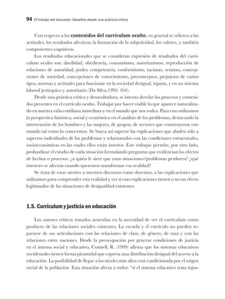 94 El trabajo del educador. Desafíos desde una práctica crítica
Con respecto a los contenidos del currículum oculto, en general se refieren a las
actitudes, los resultados afectivos, la formación de la subjetividad, los valores, y también
componentes cognitivos.
Los resultados educacionales que se consideran expresión de resultados del currí-
culum oculto son: docilidad, obediencia, consumismo, autoritarismo, reproducción de
relaciones de autoridad, poder, competencia, conformismo, racismo, sexismo, concep-
ciones de sociedad, concepciones de conocimiento, preconceptos, prejuicios de varios
tipos, normas y actitudes para funcionar en la sociedad desigual, injusta, y en un sistema
laboral jerárquico y autoritario (Da Silva,1995: 164).
Desde una práctica crítica y desocultadora, se intenta develar los procesos y conteni-
dos presentes en el currículo oculto. Trabajar por hacer visible lo que aparece naturaliza-
do en nuestra vida cotidiana inmediata y en el mundo que nos rodea. Para esto utilizamos
la perspectiva histórica, social y económica en el análisis de los problemas, destacando la
intervención de los hombres y las mujeres, de grupos, de sectores que construyeron este
mundo tal como lo conocemos. Se busca así superar las explicaciones que aluden sólo a
aspectos individuales de los problemas y relacionarlos con las condiciones estructurales,
socioeconómicas en las cuales ellos están insertos. Este enfoque permite, por otro lado,
profundizar el estudio de cada situación formulando preguntas que evidencian los efectos
de hechos o procesos: ¿a quién le sirve que estas situaciones/problemas perduren? ¿qué
intereses se afectan cuando queremos transformar esa realidad?
Se trata de estar atentos a nuestros discursos como docentes, a las explicaciones que
utilizamos para comprender esta realidad y ver si esas explicaciones tienen o no un efecto
legitimador de las situaciones de desigualdad existentes.
1.5. Currículum y justicia en educación
Los autores críticos tratados acuerdan en la necesidad de ver el currículum como
producto de las relaciones sociales existentes. La escuela y el currículo no pueden se-
pararse de sus articulaciones con las relaciones de clase, de género, de raza y con las
relaciones entre naciones. Desde la preocupación por generar condiciones de justicia
en el sistema social y educativo, Connell, R. (1999) afirma que los sistemas educativos
occidentales tienen forma piramidal que expresa una distribución desigual del acceso a la
educación. La posibilidad de llegar a los niveles más altos está condicionada por el origen
social de la población. Esta situación afecta a todos: “si el sistema educativo trata injus-
 