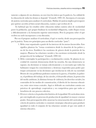 Prácticas docentes y desafíos teórico-metodológicos 95
tamente a algunos de sus alumnos, no son éstos los únicos que lo padecen. La calidad de
la educación de todos los demás se degrada” (Connell, 1999: 22). Incorpora el concepto
de justicia curricular para analizar el currículum. Hablar de justicia implica preocuparse
por quiénes acceden al bien social educación, cuánto y qué reciben de él.
Es habitual que los estudios sobre educación midan cuántos años de escolaridad
posee la población, qué grupos finalizan la escolaridad obligatoria, cuáles llegan escasa
y dificultosamente a la formación superior universitaria. Pero la pregunta sobre el qué
reciben no suele incorporarse a esta discusión.
Por eso él propone analizar el currículum, el qué se enseña, desde una preocupación
por la justicia. Toma tres principios para un diseño curricular “justo”:
1. Debe estar organizado a partir de los intereses de los menos favorecidos. Esto
significa plantear los “temas económicos desde la situación de los pobres y
no de los ricos. Establecer las cuestiones de género desde la posición de las
mujeres. Plantear las relaciones raciales y las cuestiones territoriales desde la
perspectiva de los indígenas” (Connell, 1999: 64)
2. Debe contemplar la participación y escolarización común. Se plantea la ne-
cesidad de construir democracias desde las escuelas. En una democracia (se
supone), las decisiones se toman colectivamente y es necesario que todos los
habitantes tengan los conocimientos y destrezas requeridos para poder par-
ticipar activamente en las decisiones que involucran la vida de esa sociedad.
Dentro de esos problemas podemos enumerar la guerra, el hambre, la pobre-
za, el problema del trabajo, de las cárceles, el desarrollo urbano, la protección
del medio ambiente, la distintas formas de violencia, los derechos sociales, los
contenidos de los medios de comunicación, el diseño de los sistemas educati-
vos, entre otros temas centrales. Aquí se defiende un currículum común con
prácticas de aprendizaje cooperativas y no competitivas para que todos se
beneficien de este proceso colectivo.
3. El tercer criterio es la producción histórica de la igualdad. El currículum siem-
pre está implicado en procesos de producción de igualdad (en mayor o menor
grado). Esta preocupación debe atravesar la estructuración del currículum: el
criterio de justicia curricular es construir estrategias educativas para producir
igualdad en todo el conjunto de las relaciones sociales al que está unido el
sistema educativo.
 