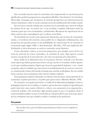 96 El trabajo del educador. Desafíos desde una práctica crítica
Este recorrido muestra cómo el currículum está comprometido en una lucha por los
significadosypodemosproponernos,comoplanteaDaSilva“descolonizar”elcurrículum.
Desarrollar estrategias que incorporen al currículo perspectivas que desestructuren las
visiones dominantes sobre lo social y promuevan la desestabilización del sentido común.
En esta tarea se puede trabajar por construir nuevos materiales que traten de reflejar
las visiones de los que “no tienen voz” en la sociedad y también reflexionar sobre los
existentes para que sean cuestionados y reelaborados. Recuperar las experiencias de los
niños y jóvenes que contradigan lo que se afirma en los libros.
Si entendemos la escuela como aparato de hegemonía y por lo tanto de contrahege-
monía, y el territorio del currículo como posible de ser disputado cotidianamente, esta
perspectiva nos permite pensar en las posibilidades de construcción de un currículo no
consensual (según Apple, 1986) o “descolonizador” (Da Silva, 1997) que implicaría des-
fetichizarlo, es decir demostrar su carácter construido, social, histórico.
Como educadores críticos, es necesario preguntarse, por ejemplo, acerca de los cri-
terios de selección de ciertos contenidos y la exclusión de otros. Aquí aparece central
nuestra concepción de la tarea docente y de cómo nos pensamos los educadores.
Freire habla de la dimensión ética de la práctica docente: entiende a los docentes
como sujetos que deben posicionarse frente a lo que sucede en el mundo y deben oponer-
se a lo que consideran injusto. Sujetos que tienen la capacidad de legitimar –o no– ciertas
categorías sobre la realidad, que intervienen en la delimitación de lo correcto e incorrec-
to, comunicando visiones del mundo al tiempo que enseñan su disciplina. En este sentido
invita a pensar nuevas preguntas sobre nuestro trabajo cotidiano.
Estas preguntas requieren del poder, en relación a los docentes, como expresión de su
autonomía: el poder para hacer y el poder para querer hacer (Martínez Bonafé, 1998).
En el primer caso (poder para hacer) se habla de la dimensión pedagógica técnica y
pedagógica práctica de su trabajo; se requiere que los docentes tengan la capacidad para
poder intervenir como sujetos reflexivos y críticos, con autonomía en la organización y
control de trabajo y del currículum. Que puedan juzgar lo que se le propone desde el
contexto jurídico político ya que el currículum no solo prescribe lo que tienen que apren-
der los estudiantes sino que también conduce el trabajo de los profesores.
Para pensar
Enestadirección,¿quéactividadespropondríapararealizarconsuscompañeros
docentes?
 