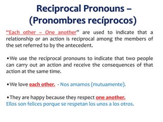 “Each other – One another” are used to indicate that a
relationship or an action is reciprocal among the members of
the set referred to by the antecedent.
•We use the reciprocal pronouns to indicate that two people
can carry out an action and receive the consequences of that
action at the same time.
•We love each other. - Nos amamos (mutuamente).
•They are happy because they respect one another.
Ellos son felices porque se respetan los unos a los otros.
Reciprocal Pronouns –
(Pronombres recíprocos)
 