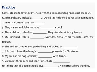 Practice
Complete the following sentences with the corresponding reciprocal pronoun.
1. John and Mary looked at ______. I would say he looked at her with admiration.
2. Peter and Susan have met ______.
3. Elsa, Ivanna and Johanna gave __________ a book.
4. Three children talked to __________. They stood next to my house.
5. My uncle and I talk to __________ every day. Although his character isn't easy
to bear.
6. She and her brother stopped talking and looked at __________.
7. John and his mother bought __________ presents for Christmas.
8. My cat and his dog looked at __________ with dread.
9. Barbara's three sons and their father hate ____________.
10. I think that all people should love __________. No matter where they live.
 