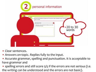 • Clear sentences.
• Answers on-topic. Replies fully to the input.
• Accurate grammar, spelling and punctuation. It is acceptable to
have grammar and
• spelling errors and still score 5/5 if the errors are not serious (i.e.
the writing can be understood and the errors are not basic).
 
