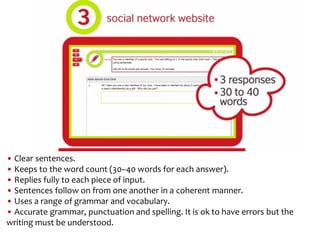 • Clear sentences.
• Keeps to the word count (30–40 words for each answer).
• Replies fully to each piece of input.
• Sentences follow on from one another in a coherent manner.
• Uses a range of grammar and vocabulary.
• Accurate grammar, punctuation and spelling. It is ok to have errors but the
writing must be understood.
 