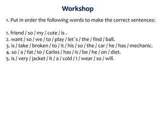 Workshop
1. Put in order the following words to make the correct sentences:
1. friend / so / my / cute / is .
2. want / so / we / to / play / let´s / the / find / ball.
3. is / take / broken / to / it / his / so / the / car / he / has / mechanic.
4. so / a / fat / to / Carlos / has / is / be / he / on / diet.
5. is / very / jacket / it / a / cold / I / wear / so / will.
 
