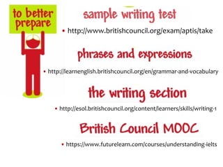 • http://www.britishcouncil.org/exam/aptis/take
• http://esol.britishcouncil.org/content/learners/skills/writing-1
• http://learnenglish.britishcouncil.org/en/grammar-and-vocabulary
• https://www.futurelearn.com/courses/understanding-ielts
 