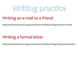 http://esol.britishcouncil.org/content/learners/skills/writing/email-new-friend
Writing an e-mail to a friend
http://esol.britishcouncil.org/content/learners/skills/writing/writing-formal-letter
Writing a formal letter
 