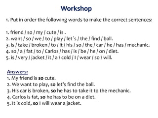 Workshop
1. Put in order the following words to make the correct sentences:
1. friend / so / my / cute / is .
2. want / so / we / to / play / let´s / the / find / ball.
3. is / take / broken / to / it / his / so / the / car / he / has / mechanic.
4. so / a / fat / to / Carlos / has / is / be / he / on / diet.
5. is / very / jacket / it / a / cold / I / wear / so / will.
Answers:
1. My friend is so cute.
2. We want to play, so let’s find the ball.
3. His car is broken, so he has to take it to the mechanic.
4. Carlos is fat, so he has to be on a diet.
5. It is cold, so I will wear a jacket.
 