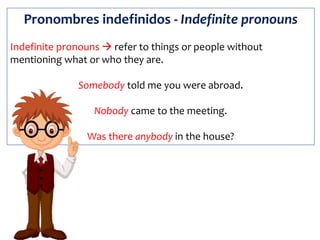 Pronombres indefinidos - Indefinite pronouns
Indefinite pronouns  refer to things or people without
mentioning what or who they are.
Somebody told me you were abroad.
Nobody came to the meeting.
Was there anybody in the house?
 