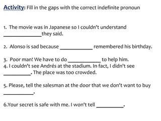 Activity: Fill in the gaps with the correct indefinite pronoun
1. The movie was in Japanese so I couldn't understand
______________they said.
2. Alonso is sad because ____________ remembered his birthday.
3. Poor man! We have to do ____________ to help him.
4. I couldn't see Andrés at the stadium. In fact, I didn't see
__________. The place was too crowded.
5. Please, tell the salesman at the door that we don't want to buy
___________.
6.Your secret is safe with me. I won't tell __________.
 