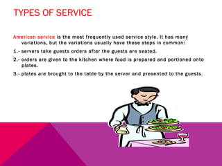 TYPES OF SERVICE

American service is the most frequently used service style. It has many
  variations, but the variations usually have these steps in common:
1.- servers take guests orders after the guests are seated.
2.- orders are given to the kitchen where food is prepared and portioned onto
    plates.
3.- plates are brought to the table by the server and presented to the guests.
 