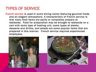 TYPES OF SERVICE
French service is used in some dining rooms featuring gourmet foods
   and an elegant atmosphere. A characteristic of French service is
   that many food items are partly or completely prepare at
   tableside. Food for preparation may be brought to tableside on a
   cart with some type of heating unit, some types of steaks,
   desserts and drinks, and salads are some popular items that are
   prepared in this manner. French service requires experienced
   employees.
 