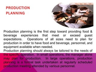 PRODUCTION
 PLANNING



Production planning is the first step toward providing food &
beverage experiences that meet or exceed guest
expectations.    Operations of all sizes need to plan for
production in order to have food and beverage, personnel, and
equipment available when needed.
Production planning should always be tailored to the needs of
the specific operation. In small operations, the manager alone
may plan for production. In large operations, production
planning is a formal task undertaken at regularly scheduled
production meeting attended by various personnel.
 