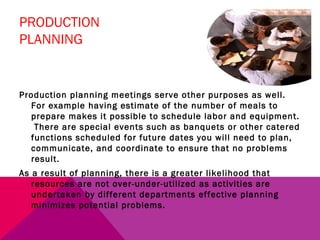 PRODUCTION
PLANNING


Production planning meetings serve other purposes as well.
  For example having estimate of the number of meals to
  prepare makes it possible to schedule labor and equipment.
   There are special events such as banquets or other catered
  functions scheduled for future dates you will need to plan,
  communicate, and coordinate to ensure that no problems
  result.
As a result of planning, there is a greater likelihood that
   resources are not over-under-utilized as activities are
   undertaken by different departments effective planning
   minimizes potential problems.
 