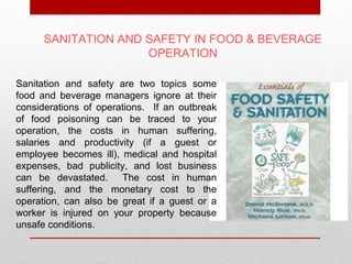 SANITATION AND SAFETY IN FOOD & BEVERAGE
                     OPERATION

Sanitation and safety are two topics some
food and beverage managers ignore at their
considerations of operations. If an outbreak
of food poisoning can be traced to your
operation, the costs in human suffering,
salaries and productivity (if a guest or
employee becomes ill), medical and hospital
expenses, bad publicity, and lost business
can be devastated. The cost in human
suffering, and the monetary cost to the
operation, can also be great if a guest or a
worker is injured on your property because
unsafe conditions.
 