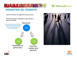 ¿Cómo formamos el segmento de ejecutivos?

  Está formado por empleados no gerenciales y
  gerentes medios.

                                  Ejecutivos
Los ejecutivos son el 18% de la
 muestra total del Estudio de
  Consumo de Medios entre
       Internautas 2011              18%




                       63%                     37%

             Empleados no                   Gerentes
              gerenciales                  medios/alta
                                            gerencia
                                                         7 
 