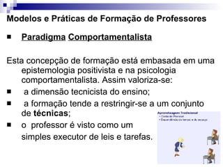 Modelos e Práticas de Formação de Professores Paradigma   Comportamentalista Esta concepção de formação está embasada em uma epistemologia positivista e na psicologia comportamentalista. Assim valoriza-se:  a dimensão tecnicista do ensino;  a formação tende a restringir-se a um conjunto de  técnicas ;   o  professor é visto como um  simples executor de leis e tarefas. 