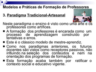 Modelos e Práticas de Formação de Professores 3.  Paradigma   Tradicional-Artesanal Neste paradigma o ensino é visto como uma arte e os professores como artífices.  A formação  dos professores é encarada como  um processo  de  aprendizagem  construído  por tentativas e erros.  Este é o clássico modelo de mestre-aprendiz.  Como  nos  paradigmas  anteriores,  os  futuros docentes são vistos como receptores passivos, não influindo na seleção  dos  conteúdos  e  nem  na  orientação dos programas de formação.  Esta  formação  acaba  também  por  ratificar  o contexto social e educativo vigente. 