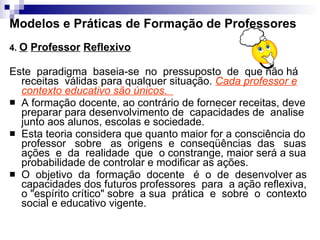 Modelos e Práticas de Formação de Professores 4.  O   Professor   Reflexivo Este  paradigma  baseia-se  no  pressuposto  de  que não há receitas  válidas para qualquer situação.  Cada professor e contexto educativo são únicos.  A formação docente, ao contrário de fornecer receitas, deve preparar para desenvolvimento de  capacidades de  analise junto aos alunos, escolas e sociedade.  Esta teoria considera que quanto maior for a consciência do professor  sobre  as  origens  e  conseqüências  das  suas ações  e  da  realidade  que  o constrange, maior será a sua probabilidade de controlar e modificar as ações.  O  objetivo  da  formação  docente  é  o  de  desenvolver as capacidades dos futuros professores  para  a ação reflexiva, o "espírito crítico" sobre  a sua  prática  e  sobre  o  contexto social e educativo vigente. 