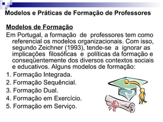 Modelos e Práticas de Formação de Professores Modelos de Formação Em Portugal, a formação  de  professores tem como referencial os modelos organizacionais. Com isso, segundo Zeichner (1993), tende-se  a  ignorar as implicações  filosóficas  e  políticas da formação e conseqüentemente dos diversos contextos sociais e educativos. Alguns modelos de formação:  1. Formação Integrada.  2. Formação Sequêncial.  3. Formação Dual.  4. Formação em Exercício.  5. Formação em Serviço.  