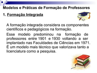 Modelos e Práticas de Formação de Professores 1.  Formação Integrada A formação integrada considera os componentes científicos e pedagógicos na formação.  Esse  modelo  predominou  na  formação  de professores  entre 1901  e 1930  voltando  a  ser  implantado nas Faculdades de Ciências em 1971. É um modelo mais técnico que valorizava tanto a licenciatura como a pesquisa. 