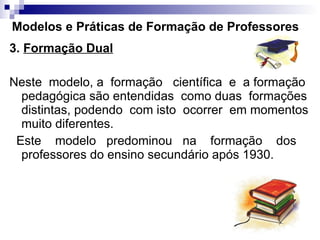 Modelos e Práticas de Formação de Professores 3.  Formação Dual Neste  modelo, a  formação  científica  e  a formação pedagógica são entendidas  como duas  formações distintas, podendo  com isto  ocorrer  em momentos muito diferentes. Este  modelo  predominou  na  formação  dos professores do ensino secundário após 1930. 