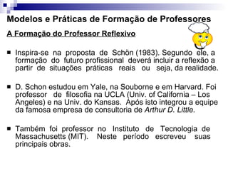 Modelos e Práticas de Formação de Professores A Formação do Professor Reflexivo   Inspira-se  na  proposta  de  Schön (1983). Segundo  ele, a  formação  do  futuro profissional  deverá incluir a reflexão a partir  de  situações  práticas  reais  ou  seja, da realidade. D. Schon estudou em Yale, na Souborne e em Harvard. Foi professor  de  filosofia na UCLA (Univ. of California – Los Angeles) e na Univ. do Kansas.  Após isto integrou a equipe da famosa empresa de consultoria de  Arthur D. Little.   Também  foi  professor  no  Instituto  de  Tecnologia  de Massachusetts (MIT).  Neste  período  escreveu  suas principais obras. 