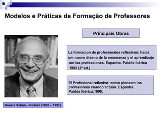 Modelos e Práticas de Formação de Professores El Profesional reflexivo: como piensam los  profesionais cuando actuan. Espanha.  Paidós Ibérica.1998. Donald Schön – Boston (1930 – 1997)  La formacion de profesionales reflexivos: hacia um nuevo diseno de la ensenanza y el aprendizaje  em las professiones. Espanha. Paidós Ibérica 1992 (2ª ed.) Principais Obras 