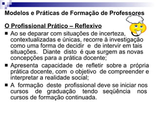Modelos e Práticas de Formação de Professores O Profissional Prático – Reflexivo   Ao se deparar com situações de incerteza, contextualizadas e únicas, recorre à investigação como uma forma de decidir  e  de intervir em tais situações.  Diante  disto  é que surgem as novas concepções para a prática docente;  Apresenta  capacidade  de  refletir  sobre a  própria prática docente, com  o objetivo  de compreender e interpretar a realidade social;  A  formação  deste  profissional deve se iniciar nos cursos  de  graduação  tendo  seqüência  nos cursos de formação continuada. 