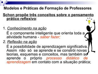 Modelos e Práticas de Formação de Professores Schon propõe três conceitos sobre o pensamento prático reflexivo :  1.  Conhecimento na ação   É o componente inteligente que orienta toda a atividade humana -  saber fazer;   2.  Reflexão na ação   É a possibilidade de aprendizagem significativa. Assim  não  só  se aprende e se constrói novas teorias, esquemas e conceitos, mas também se aprende  o  próprio  processo  didático  de aprendizagem  em contato com a situação prática; 