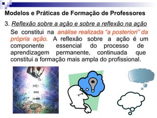 Modelos e Práticas de Formação de Professores 3.  Reflexão sobre a ação e sobre a reflexão na ação Se  constitui  na  análise realizada “a posteriori” da própria  ação.   A  reflexão  sobre  a  ação  é  um componente  essencial  do  processo  de aprendizagem  permanente,  continuada  que constitui a formação mais ampla do profissional. 